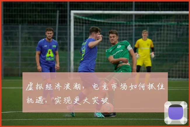 虚拟经济浪潮，电竞市场如何抓住机遇，实现更大突破