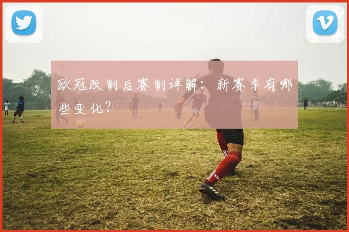 欧冠改制后赛制详解:新赛季有哪些变化?