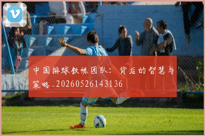 中国排球教练团队:背后的智慧与策略_20260526143136