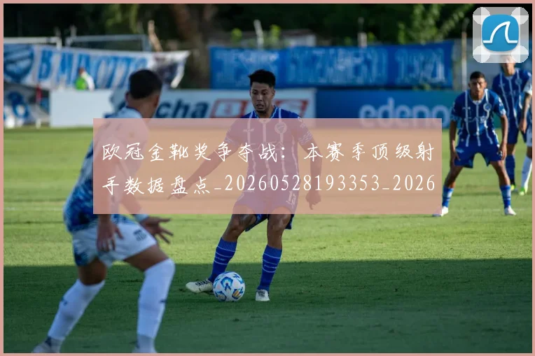 欧冠金靴奖争夺战:本赛季顶级射手数据盘点_20260528193353_20260707151946