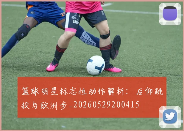 篮球明星标志性动作解析:后仰跳投与欧洲步_20260529200415