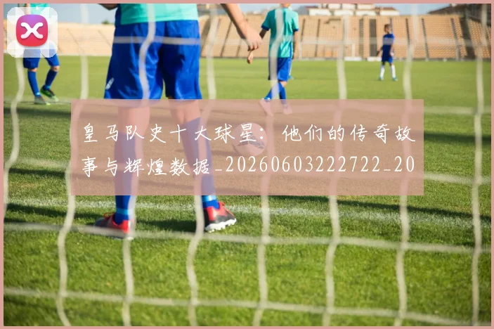 皇马队史十大球星:他们的传奇故事与辉煌数据_20260603222722_20260802163736
