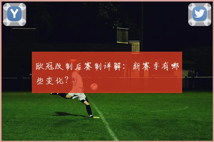 欧冠改制后赛制详解:新赛季有哪些变化?
