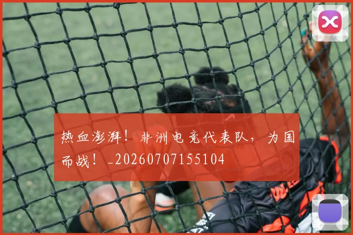 热血澎湃！非洲电竞代表队，为国而战！_20260707155104