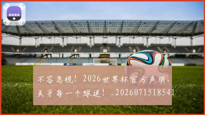 不容忽视!2026世界杯官方声明,关乎每一个球迷!_20260715185410