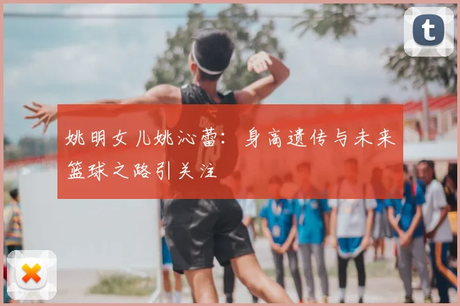 姚明女儿姚沁蕾:身高遗传与未来篮球之路引关注