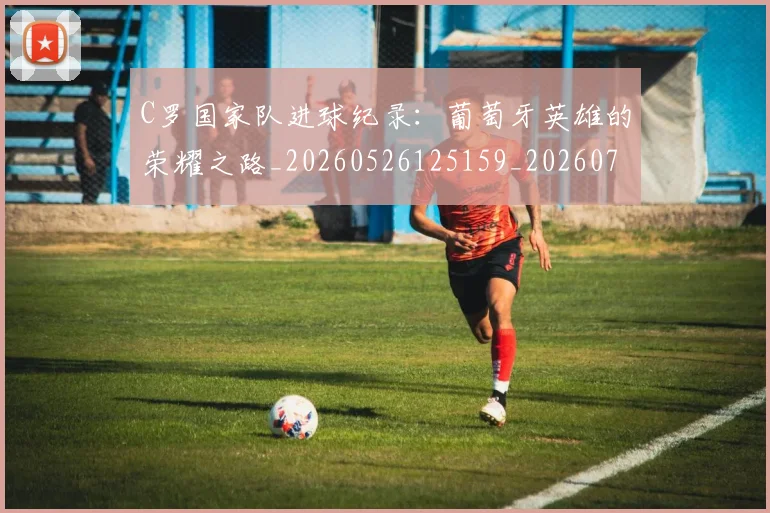 C罗国家队进球纪录:葡萄牙英雄的荣耀之路_20260526125159_20260701212740_20260712051321