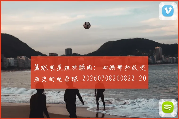 篮球明星经典瞬间：回顾那些改变历史的绝杀球_20260708200822_20260803141821