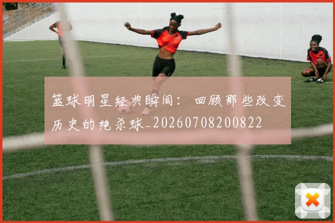 篮球明星经典瞬间:回顾那些改变历史的绝杀球_20260708200822