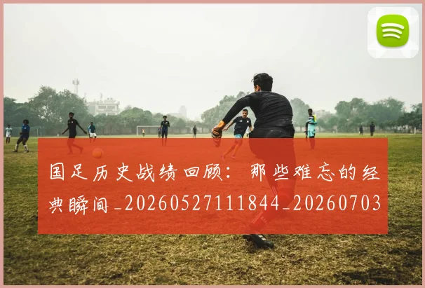 国足历史战绩回顾:那些难忘的经典瞬间_20260527111844_20260703223317