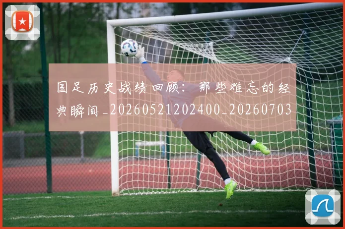 国足历史战绩回顾:那些难忘的经典瞬间_20260521202400_20260703223316
