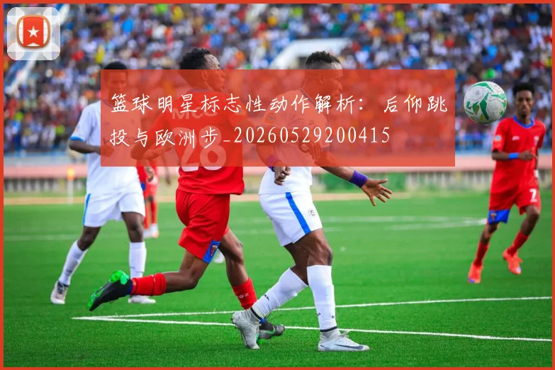 篮球明星标志性动作解析:后仰跳投与欧洲步_20260529200415