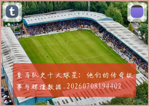 皇马队史十大球星：他们的传奇故事与辉煌数据_20260708194402