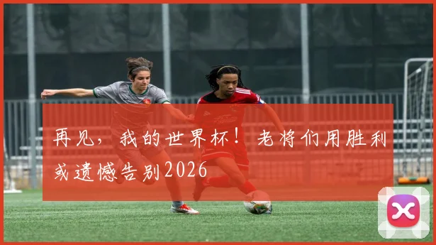 再见,我的世界杯!老将们用胜利或遗憾告别2026