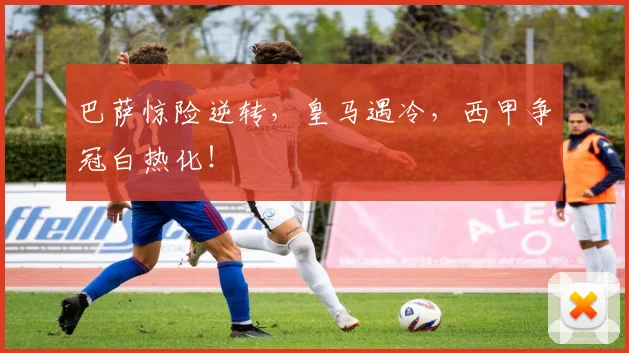 巴萨惊险逆转，皇马遇冷，西甲争冠白热化！