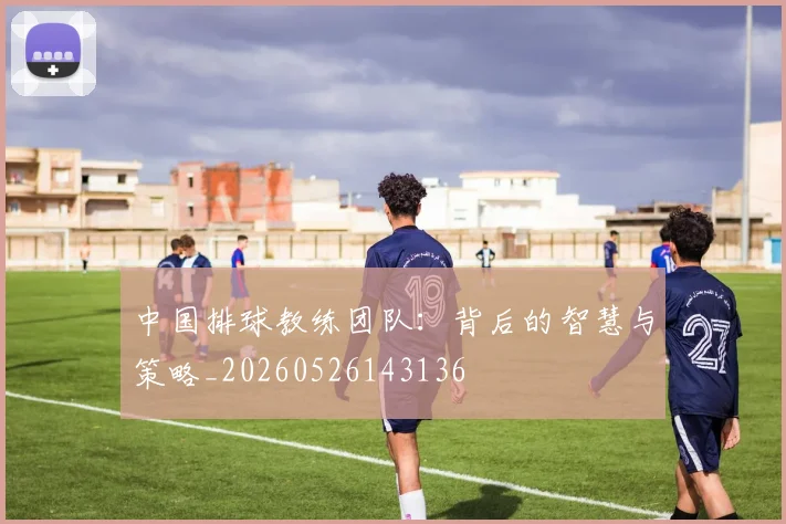中国排球教练团队:背后的智慧与策略_20260526143136
