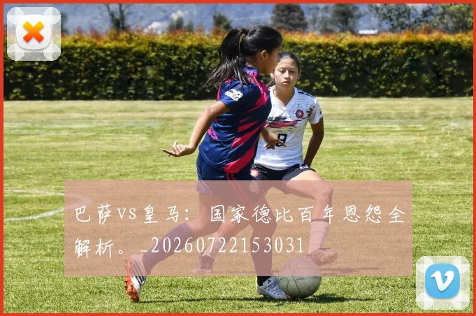 巴萨vs皇马：国家德比百年恩怨全解析。_20260722153031