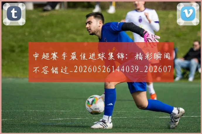 中超赛季最佳进球集锦:精彩瞬间不容错过_20260526144039_20260716191051