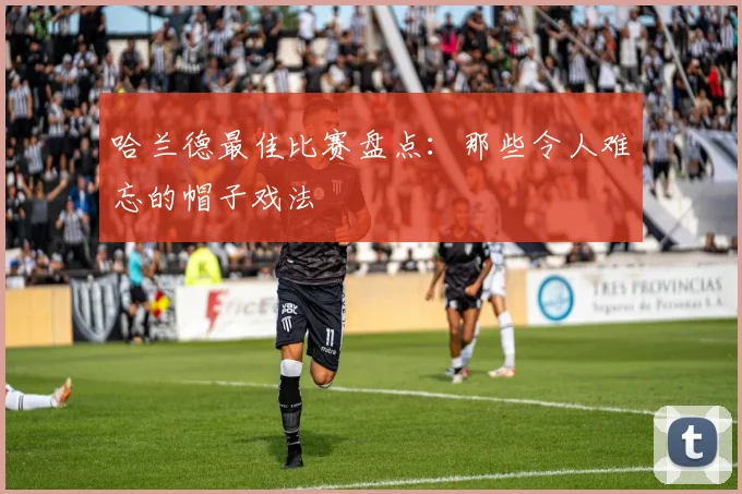 哈兰德最佳比赛盘点:那些令人难忘的帽子戏法