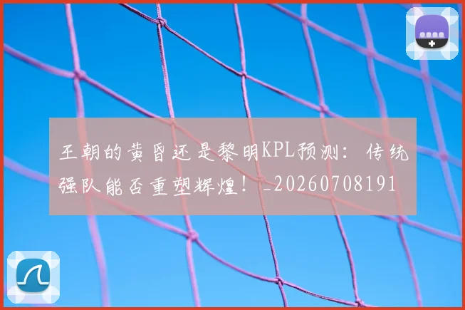 王朝的黄昏还是黎明KPL预测:传统强队能否重塑辉煌!_20260708191312