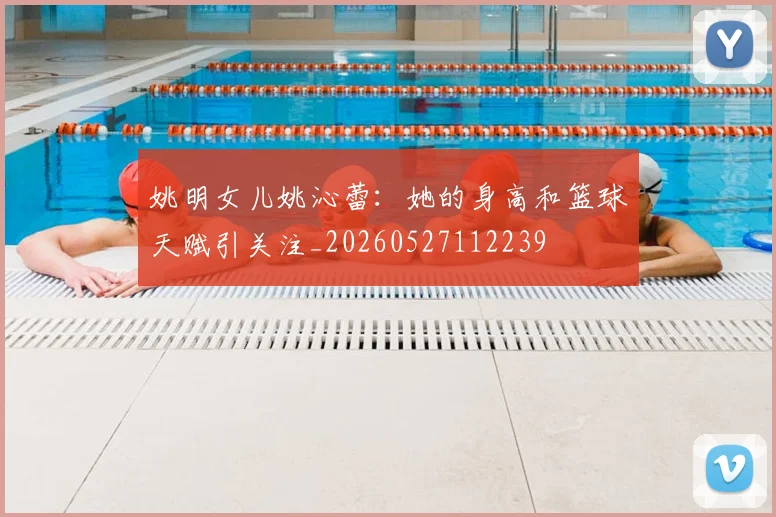 姚明女儿姚沁蕾:她的身高和篮球天赋引关注_20260527112239