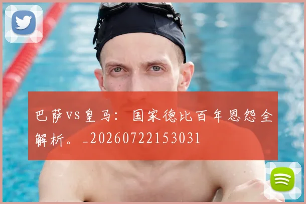 巴萨vs皇马:国家德比百年恩怨全解析。_20260722153031