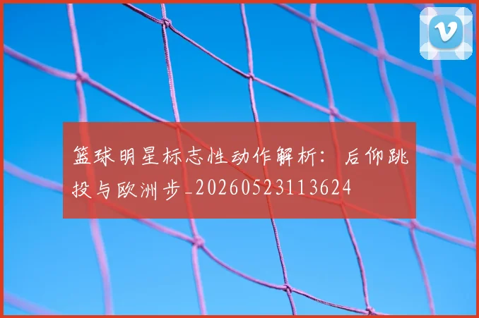 篮球明星标志性动作解析:后仰跳投与欧洲步_20260523113624