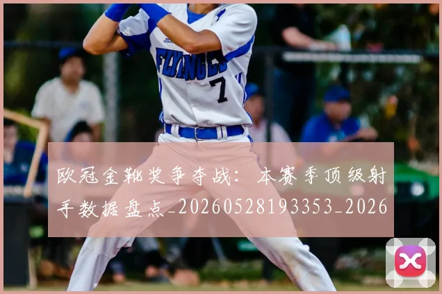 欧冠金靴奖争夺战:本赛季顶级射手数据盘点_20260528193353_20260801165315